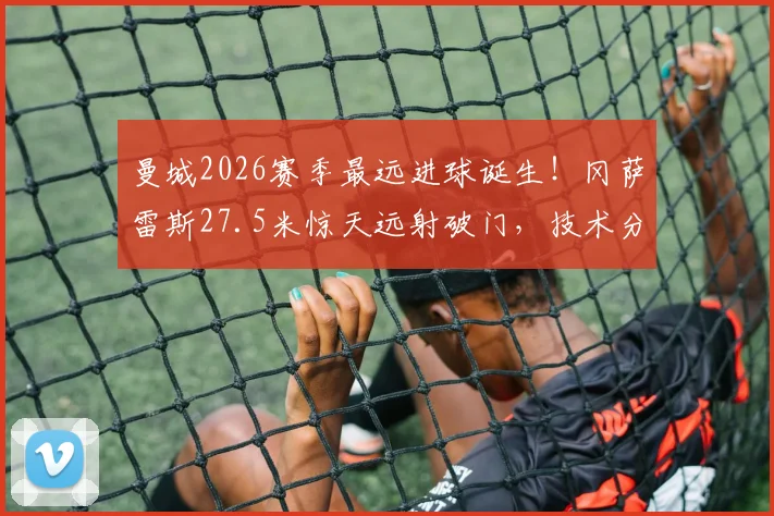 曼城2026赛季最远进球诞生！冈萨雷斯27.5米惊天远射破门，技术分析与队史远射排名一览