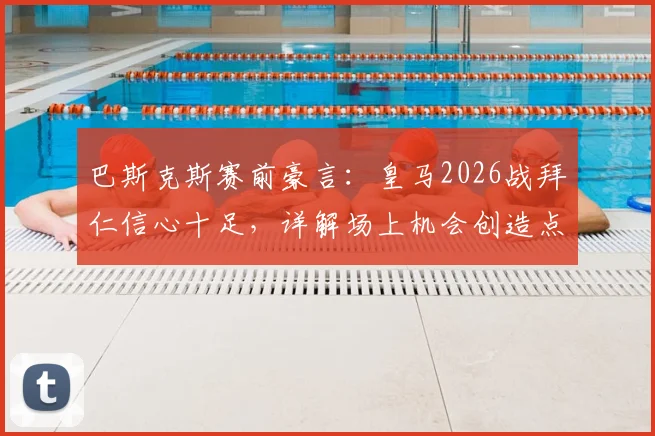 巴斯克斯赛前豪言：皇马2026战拜仁信心十足，详解场上机会创造点与球队底气所在
