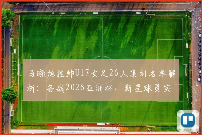 马晓旭挂帅U17女足26人集训名单解析：备战2026亚洲杯，新星球员实力盘点与阵容战术前瞻
