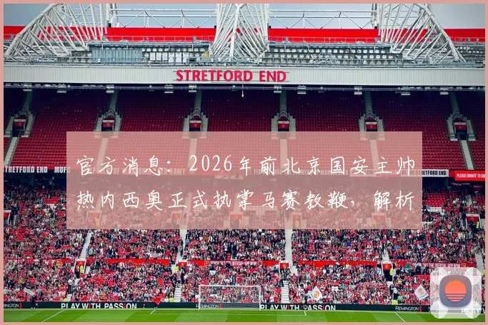 官方消息：2026年前北京国安主帅热内西奥正式执掌马赛教鞭，解析其法甲新征途