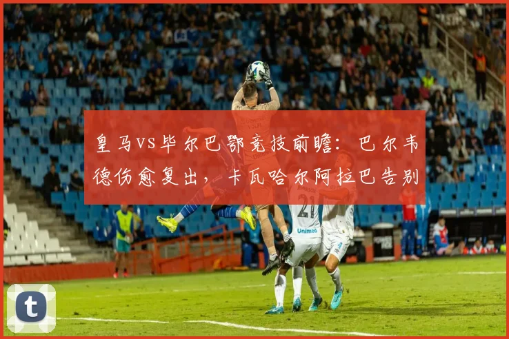 皇马vs毕尔巴鄂竞技前瞻：巴尔韦德伤愈复出，卡瓦哈尔阿拉巴告别战能否完美谢幕？