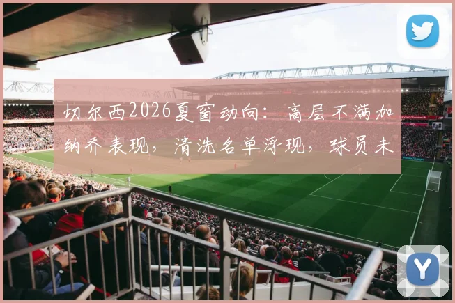 切尔西2026夏窗动向：高层不满加纳乔表现，清洗名单浮现，球员未来成疑