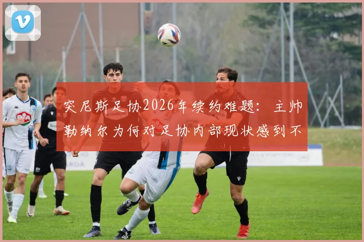 突尼斯足协2026年续约难题：主帅勒纳尔为何对足协内部现状感到不满并犹豫留任？