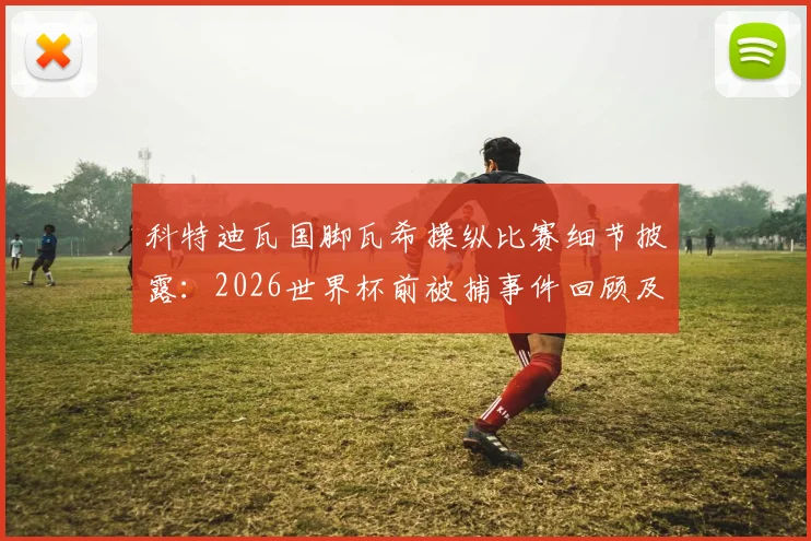 科特迪瓦国脚瓦希操纵比赛细节披露:2026世界杯前被捕事件回顾及其对球队影响分析