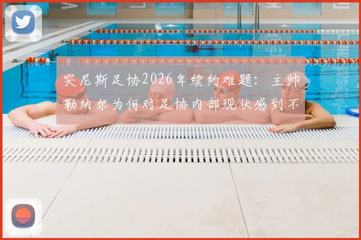 突尼斯足协2026年续约难题：主帅勒纳尔为何对足协内部现状感到不满并犹豫留任？