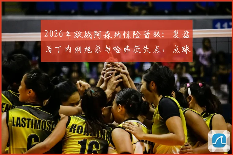 2026年欧战阿森纳惊险晋级：复盘马丁内利绝杀与哈弗茨失点，点球手选择成赛后焦点