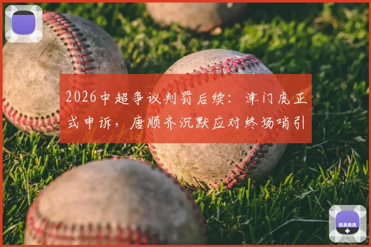 2026中超争议判罚后续：津门虎正式申诉，唐顺齐沉默应对终场哨引热议