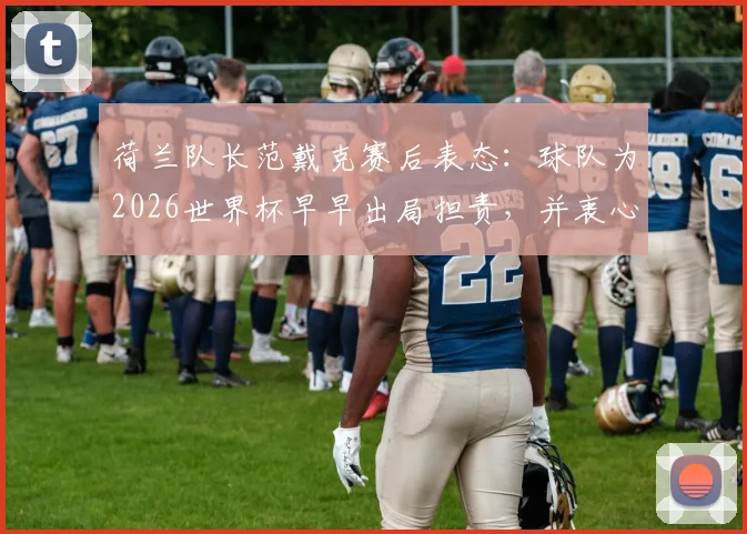 荷兰队长范戴克赛后表态：球队为2026世界杯早早出局担责，并衷心感谢球迷支持