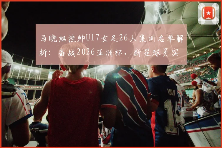 马晓旭挂帅U17女足26人集训名单解析:备战2026亚洲杯,新星球员实力盘点与阵容战术前瞻