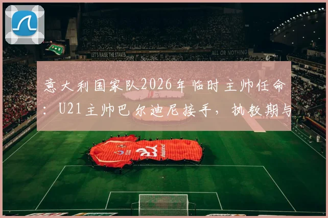 意大利国家队2026年临时主帅任命：U21主帅巴尔迪尼接手，执教期与前景分析
