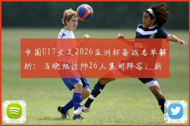 中国U17女足2026亚洲杯备战名单解析：马晓旭挂帅26人集训阵容，新星球员技术特点与入选前景深度解读