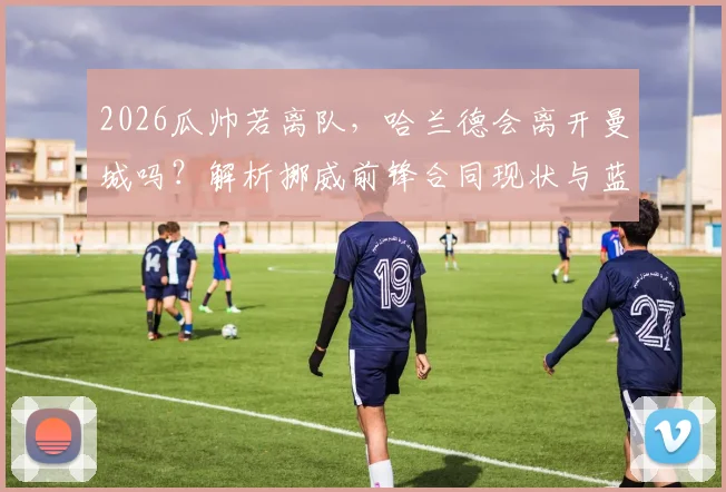 2026瓜帅若离队，哈兰德会离开曼城吗？解析挪威前锋合同现状与蓝月军团未来规划