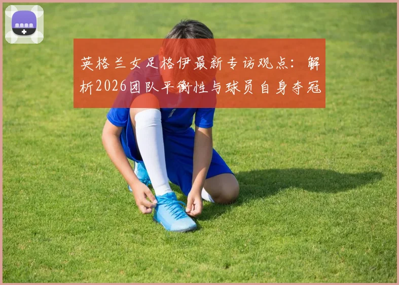 英格兰女足格伊最新专访观点:解析2026团队平衡性与球员自身夺冠信念,附女足欧洲杯后展望