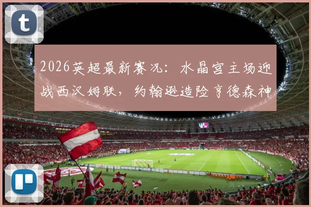 2026英超最新赛况：水晶宫主场迎战西汉姆联，约翰逊造险亨德森神扑，半场战罢0-0