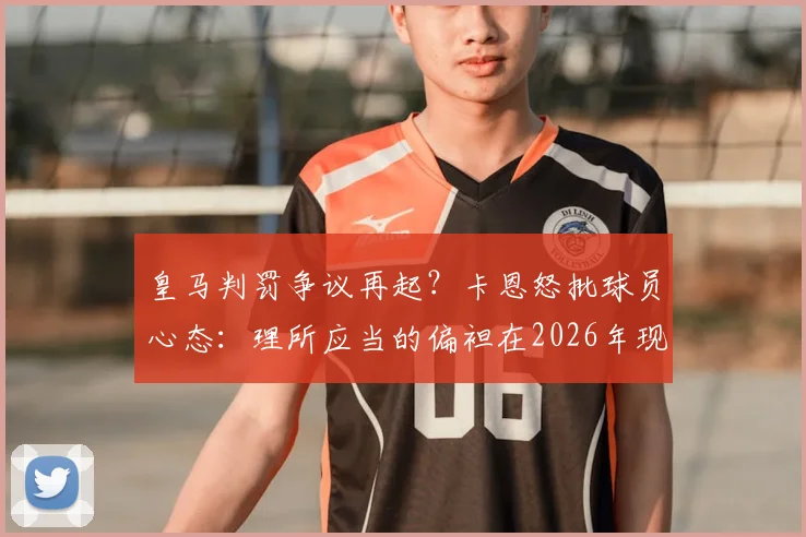 皇马判罚争议再起?卡恩怒批球员心态:理所应当的偏袒在2026年现代足球中不可接受