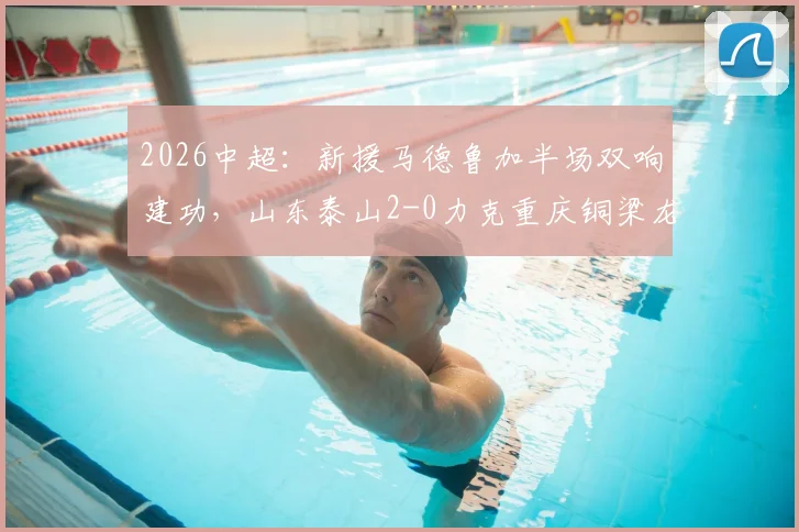 2026中超：新援马德鲁加半场双响建功，山东泰山2-0力克重庆铜梁龙，附比赛分析与球员数据
