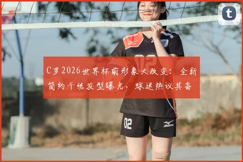 C罗2026世界杯前形象大改变：全新简约干练发型曝光，球迷热议其备战状态与深层原因