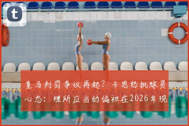皇马判罚争议再起?卡恩怒批球员心态:理所应当的偏袒在2026年现代足球中不可接受
