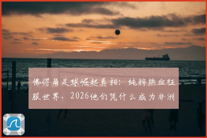 佛得角足球崛起真相：纯粹热血征服世界，2026他们凭什么成为非洲黑马？