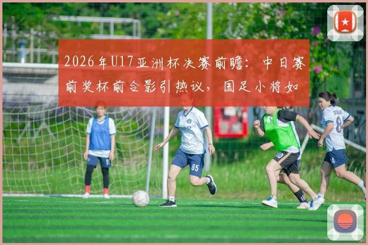 2026年U17亚洲杯决赛前瞻：中日赛前奖杯前合影引热议，国足小将如何备战关键一战？