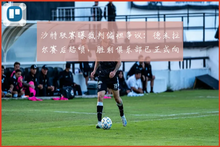 沙特联赛曝裁判偏袒争议：德米拉尔赛后怒喷，胜利俱乐部已正式向道德委员会投诉