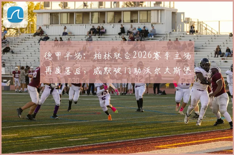 德甲半场：柏林联合2026赛季主场再度落后，威默破门助沃尔夫斯堡客场占先机