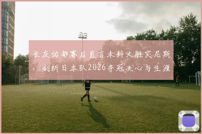 长友佑都赛后直言未料大胜突尼斯，剖析日本队2026夺冠决心与生涯关键战回顾