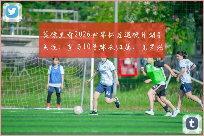 莫德里奇2026世界杯后退役计划引关注：皇马10号球衣归属、克罗地亚队长接班人与退役仪式猜想全解析
