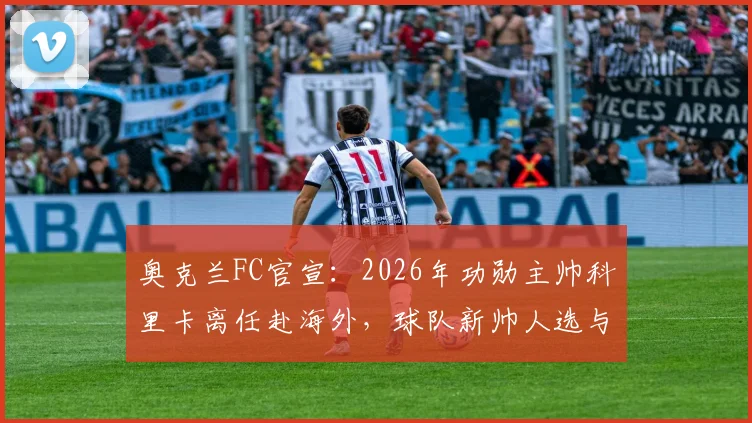 奥克兰FC官宣：2026年功勋主帅科里卡离任赴海外，球队新帅人选与未来分析