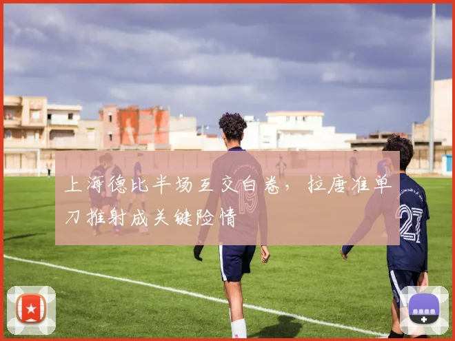 上海德比半场互交白卷,拉唐准单刀推射成关键险情