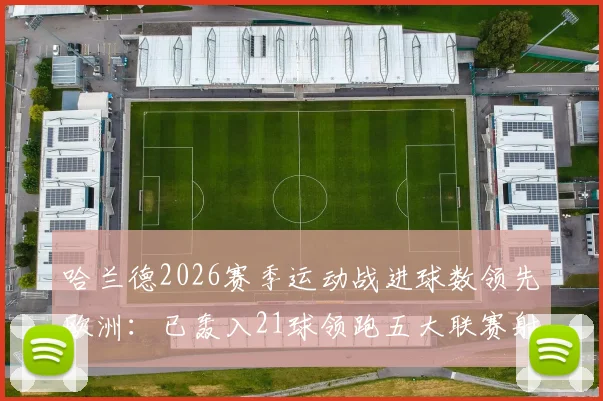 哈兰德2026赛季运动战进球数领先欧洲：已轰入21球领跑五大联赛射手榜，效率值解读与竞争者分析
