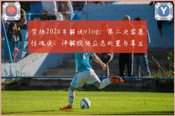 贺炜2026年解说vlog：第二次雷暴惊魂夜，详解现场应急处置与幕后不眠实录