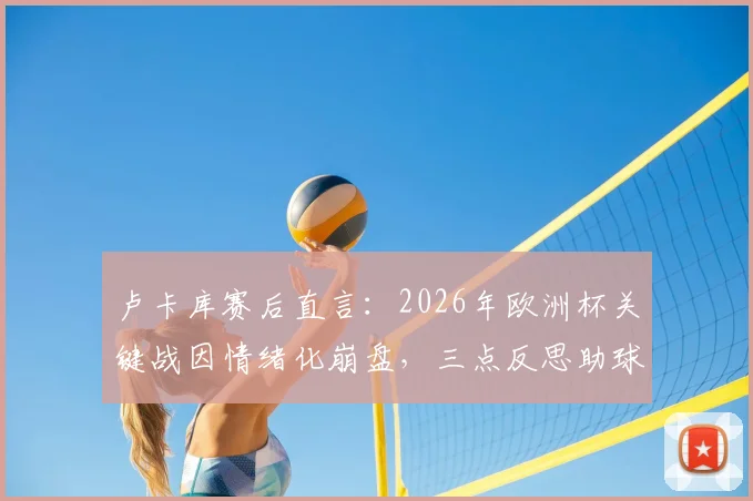 卢卡库赛后直言：2026年欧洲杯关键战因情绪化崩盘，三点反思助球队成长，未来心态决定上限