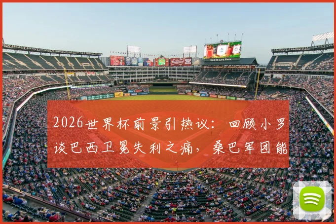 2026世界杯前景引热议：回顾小罗谈巴西卫冕失利之痛，桑巴军团能否在美加墨圆梦？