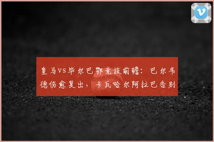 皇马vs毕尔巴鄂竞技前瞻：巴尔韦德伤愈复出，卡瓦哈尔阿拉巴告别战能否完美谢幕？