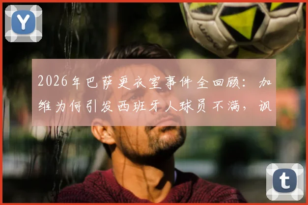 2026年巴萨更衣室事件全回顾:加维为何引发西班牙人球员不满,讽刺歌曲风波真相解析