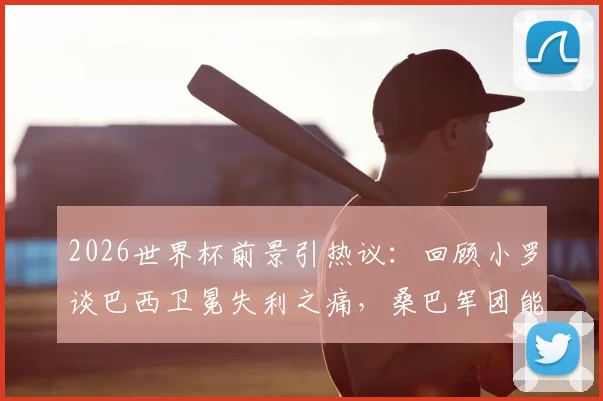 2026世界杯前景引热议：回顾小罗谈巴西卫冕失利之痛，桑巴军团能否在美加墨圆梦？