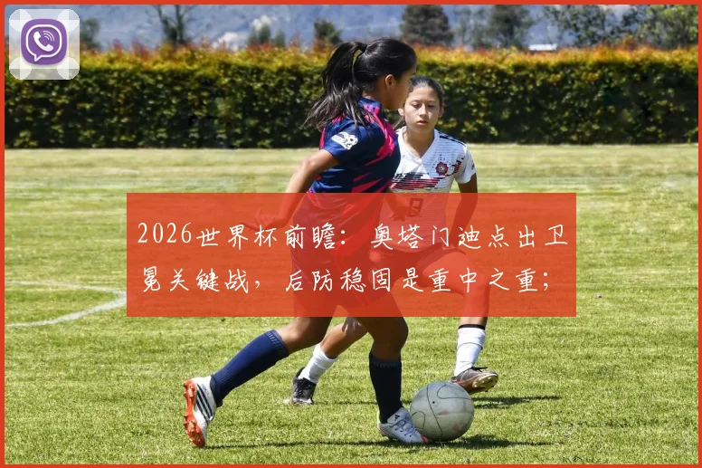 2026世界杯前瞻：奥塔门迪点出卫冕关键战，后防稳固是重中之重；梅西为何能赢得所有人喜爱？