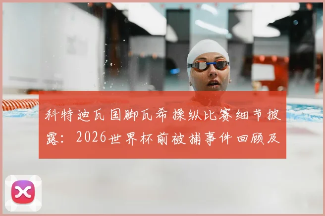 科特迪瓦国脚瓦希操纵比赛细节披露：2026世界杯前被捕事件回顾及其对球队影响分析