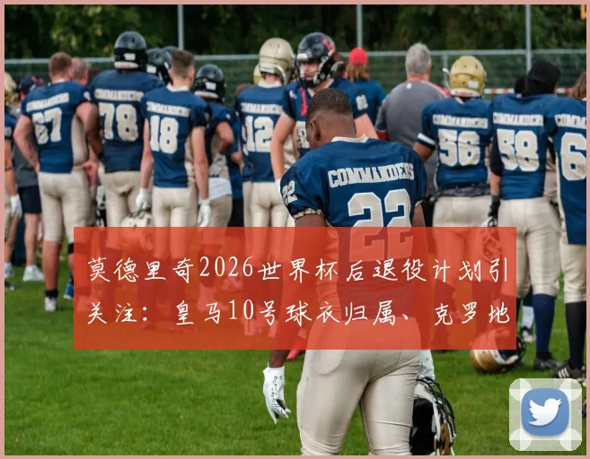 莫德里奇2026世界杯后退役计划引关注：皇马10号球衣归属、克罗地亚队长接班人与退役仪式猜想全解析