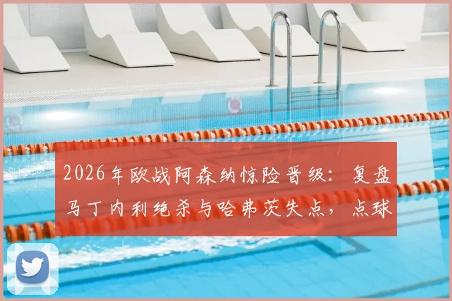 2026年欧战阿森纳惊险晋级：复盘马丁内利绝杀与哈弗茨失点，点球手选择成赛后焦点