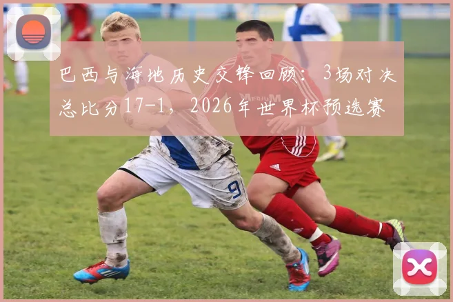 巴西与海地历史交锋回顾：3场对决总比分17-1，2026年世界杯预选赛前瞻
