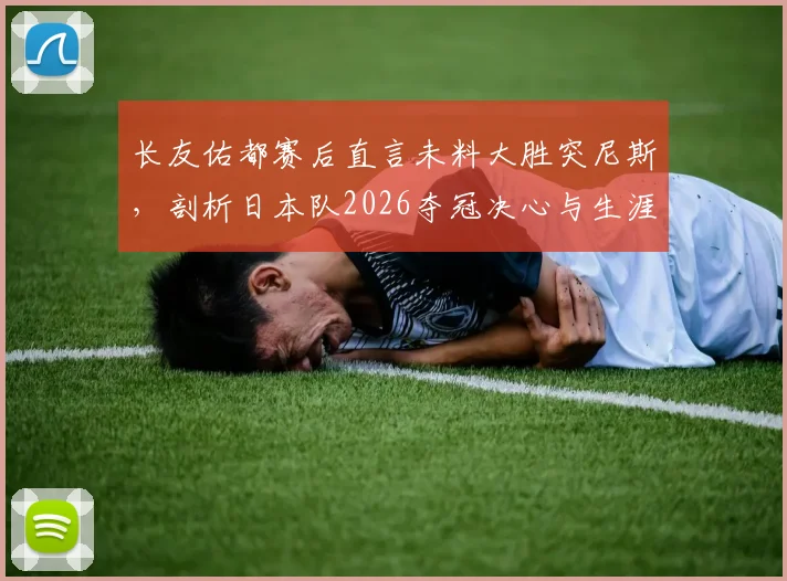 长友佑都赛后直言未料大胜突尼斯，剖析日本队2026夺冠决心与生涯关键战回顾