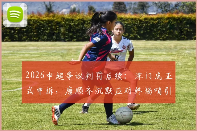 2026中超争议判罚后续：津门虎正式申诉，唐顺齐沉默应对终场哨引热议