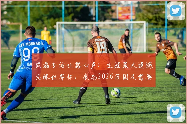 武磊专访吐露心声:生涯最大遗憾无缘世界杯,表态2026若国足需要必义无反顾归队助力