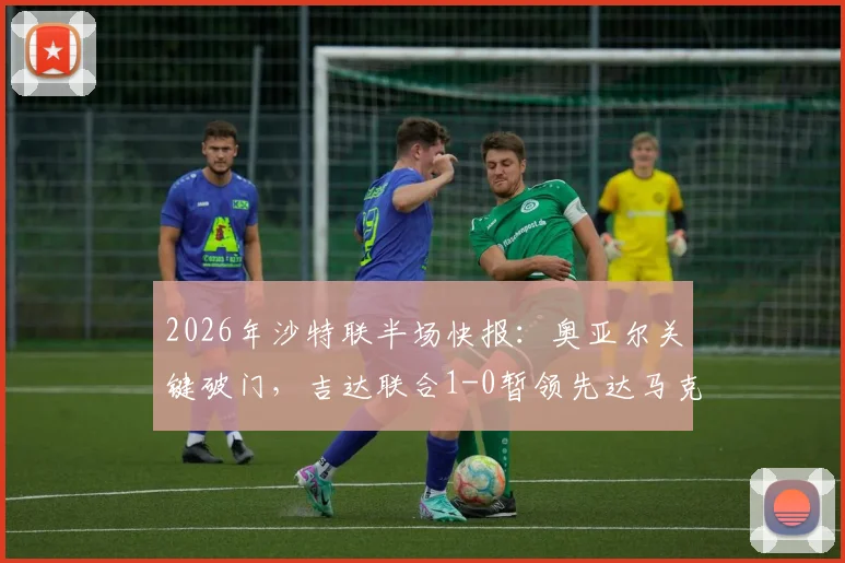 2026年沙特联半场快报:奥亚尔关键破门,吉达联合1-0暂领先达马克,全场集锦回顾及技战术解读
