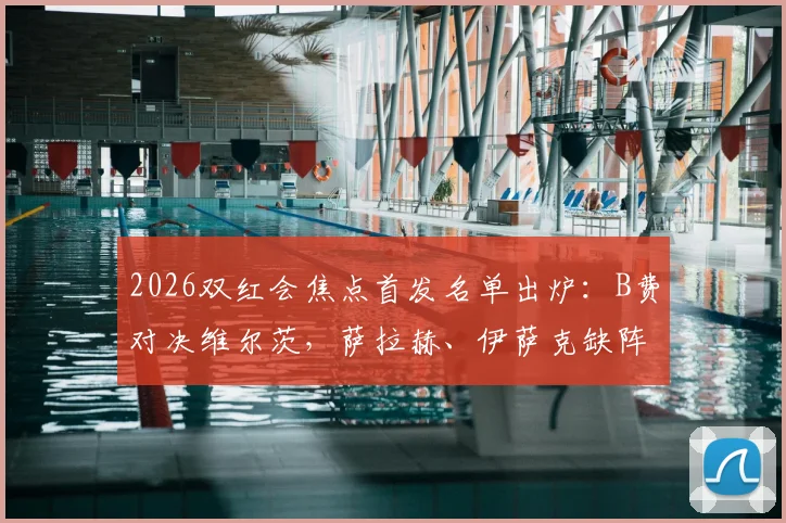 2026双红会焦点首发名单出炉：B费对决维尔茨，萨拉赫、伊萨克缺阵影响解析及赛事前瞻