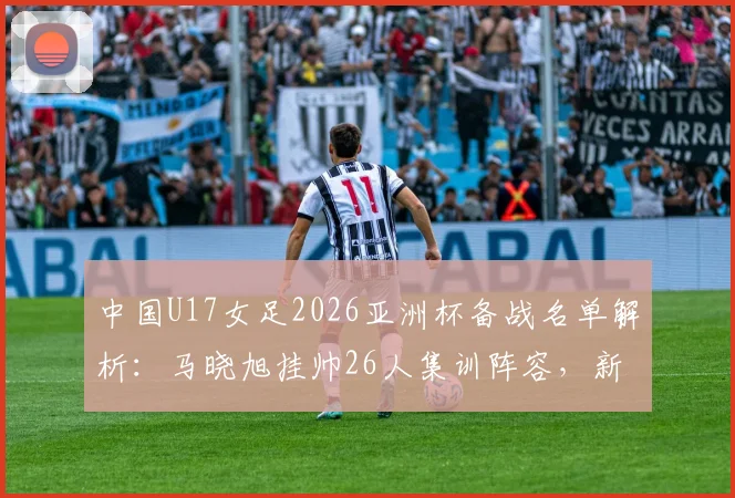 中国U17女足2026亚洲杯备战名单解析：马晓旭挂帅26人集训阵容，新星球员技术特点与入选前景深度解读