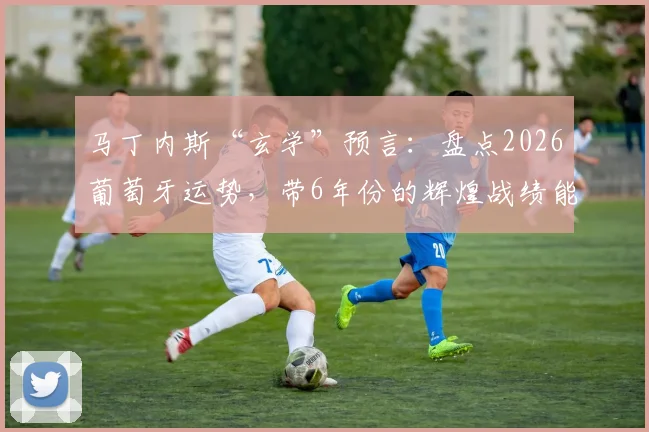 马丁内斯“玄学”预言：盘点2026葡萄牙运势，带6年份的辉煌战绩能否延续？