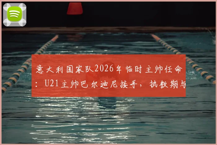 意大利国家队2026年临时主帅任命：U21主帅巴尔迪尼接手，执教期与前景分析